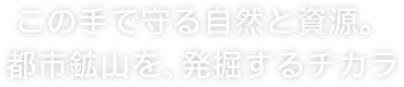 この手で守る自然と資源。限りある資源を、無限の可能性へ。